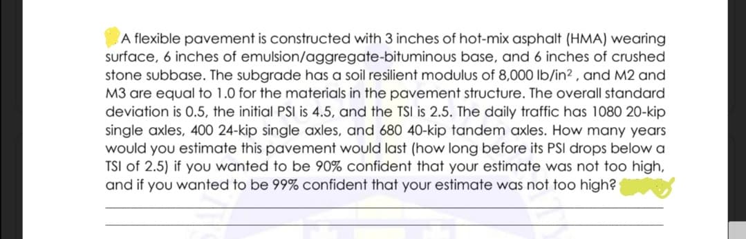 A flexible pavement is constructed with 3 inches of hot-mix asphalt (HMA) wearing
surface, 6 inches of emulsion/aggregate-bituminous base, and 6 inches of crushed
stone subbase. The subgrade has a soil resilient modulus of 8,000 lb/in² , and M2 and
M3 are equal to 1.0 for the materials in the pavement structure. The overall standard
deviation is 0.5, the initial PSI is 4.5, and the TSI is 2.5. The daily traffic has 1080 20-kip
single axles, 400 24-kip single axles, and 680 40-kip tandem axles. How many years
would you estimate this pavement would last (how long before its PSI drops below a
TSI of 2.5) if you wanted to be 90% confident that your estimate was not too high,
and if you wanted to be 99% confident that your estimate was not too high?
