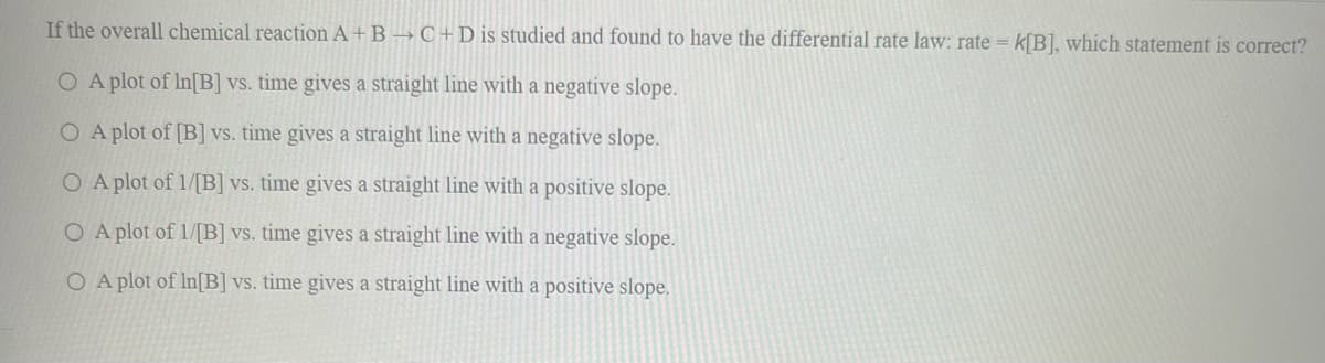 If the overall chemical reaction A+B → C+D is studied and found to have the differential rate law: rate = k[B], which statement is correct?
O A plot of In[B] vs. time gives a straight line with a negative slope.
O A plot of [B] vs. time gives a straight line with a negative slope.
O A plot of 1/[B] vs. time gives a straight line with a positive slope.
O A plot of 1/[B] vs. time gives a straight line with a negative slope.
O A plot of In[B] vs. time gives a straight line with a positive slope.