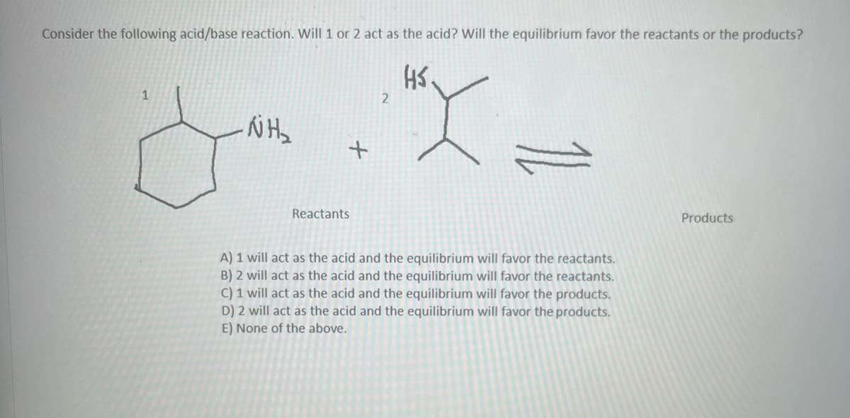 **Acid-Base Reaction Analysis**

**Consider the following acid/base reaction. Will 1 or 2 act as the acid? Will the equilibrium favor the reactants or the products?**

**Chemical Reaction:**

A chemical equation is provided with two reactants and reversible reaction arrows indicating equilibrium between reactants and products. The chemical structures of the reactants are as follows:

1. Cyclohexylamine (a cyclohexane ring with an amine group, NH2, attached).
2. t-Butylthiol (a tert-butyl group with a thiol group, HS, attached).

Representing the reaction:

**Reactants:**

- Cyclohexylamine (1)
  ![Cyclohexylamine](URL_to_image)
- t-Butylthiol (2)
  ![t-Butylthiol](URL_to_image)

**Reaction Equation:**
\[
\text{Cyclohexylamine (1) + t-Butylthiol (2) ⇌ Products}
\]

**Choices:**

A) 1 will act as the acid and the equilibrium will favor the reactants.  
B) 2 will act as the acid and the equilibrium will favor the reactants.  
C) 1 will act as the acid and the equilibrium will favor the products.  
D) 2 will act as the acid and the equilibrium will favor the products.  
E) None of the above.  

**Explanation:**

To determine which compound will act as the acid, we must consider the relative acidity and basicity of the reactants. Cyclohexylamine (1) is a weak base, and t-Butylthiol (2) has a slightly acidic thiol group. Therefore, t-Butylthiol (2) is more likely to donate a proton (act as the acid).

**Solution:**

Based on the nature of the reactants:
- 2 (t-Butylthiol) will act as the acid.
- The equilibrium will be investigated to determine if it favors the reactants or products based on their stability.

Given this information, evaluate the options to see which aligns with this understanding. 

For more detailed analysis and theoretical background, please refer to relevant chemistry educational resources.