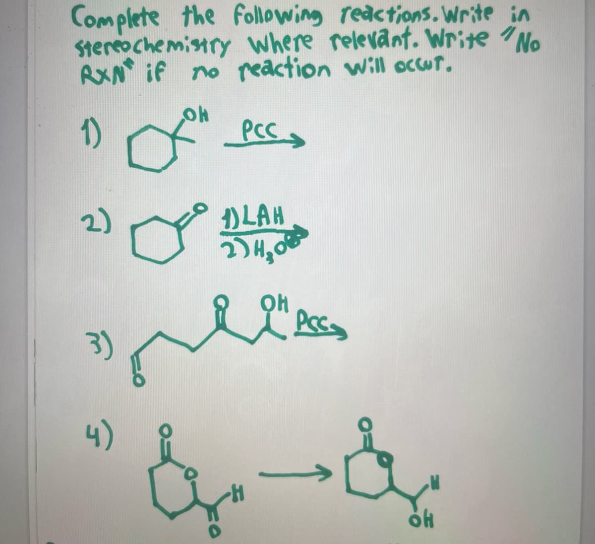 ---
### Organic Chemistry Reaction Exercises

Complete the following reactions. Write in stereochemistry where relevant. Write "No RXN" if no reaction will occur.

#### 1)
**Reactant:** Cyclohexanol

**Reagent:** PCC (Pyridinium Chlorochromate)

![Cyclohexanol to Cyclohexanone](https://via.placeholder.com/100)

**Product:** Cyclohexanone

_Explanation: Oxidation of alcohol to ketone using PCC._

#### 2)
**Reactant:** Cyclohexanone

**Reagent:** 
1) LAH (Lithium Aluminium Hydride) 
2) H₂O

![Cyclohexanone to Cyclohexanol](https://via.placeholder.com/100)

**Product:** Cyclohexanol

_Explanation: Reduction of ketone to alcohol using LAH followed by hydrolysis._

#### 3)
**Reactant:** 4-hydroxybutanal

**Reagent:** PCC

![4-Hydroxybutanal to 4-Oxo-butanal](https://via.placeholder.com/100)

**Product:** 4-Oxo-butanal

_Explanation: Oxidation of primary alcohol to aldehyde using PCC._

#### 4)
**Reactant:** 3-hydroxy-2-methylpropionic acid

**Reagent:** _none_ (Product shown)

![3-Hydroxy-2-methylpropionic acid to 3-Oxo-2-methylpropionic acid](https://via.placeholder.com/100)

**Product:** 3-Oxo-2-methylpropionic acid

_Explanation: The 3-hydroxy-2-methylpropionic acid undergoes oxidation of the hydroxyl group to a keto group._

---
**Note:** Ensure to balance the equations if required and practice drawing the structures accurately.

**Graphs/Diagrams Explanation:** No additional graphs or diagrams being present in this image.

---