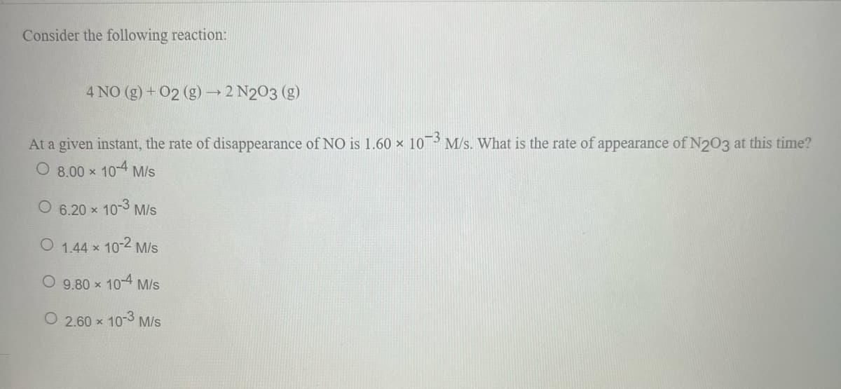 Consider the following reaction:
4 NO (g) + O2 (g) → 2 N203 (g)
At a given instant, the rate of disappearance of NO is 1.60 × 10-3 M/s. What is the rate of appearance of N203 at this time?
O 8.00 ×
10-4 M/s
O 6.20 × 10-3 M/s
O 1.44 x 10-2 M/s
O 9.80 × 10-4 M/s
O2.60 × 10-3 M/s