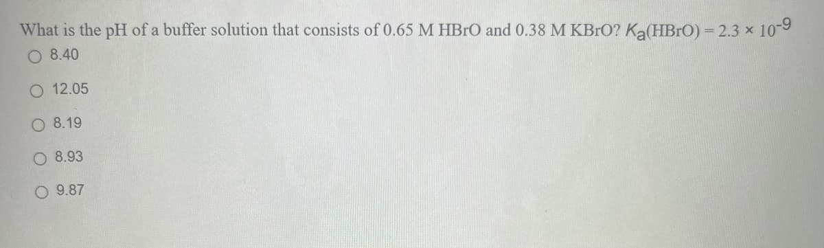 What is the pH of a buffer solution that consists of 0.65 M HBrO and 0.38 M KBrO? Ką(HBrO) = 2.3 × 10-9
O 8.40
O 12.05
O 8.19
8.93
O 9.87