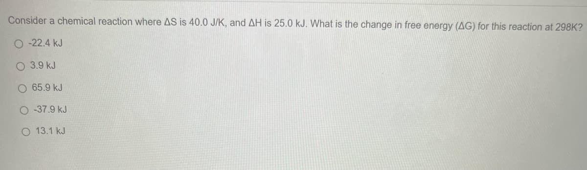 Consider a chemical reaction where AS is 40.0 J/K, and AH is 25.0 kJ. What is the change in free energy (AG) for this reaction at 298K?
O-22.4 kJ
3.9 kJ
O 65.9 kJ
O-37.9 kJ
O 13.1 kJ