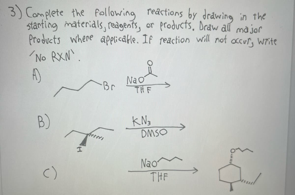 3) Complete the following reactions by drawing in the
starting materials, reagents, or products. Draw all major
Products where applicable. If reaction will not occur, write
'No RXN¹.
A)
B)
()
I
-Br
ENVI
요
Na o
THE
KN3
DMSO
Nao
THE