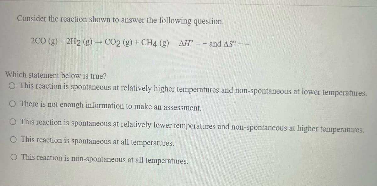 Consider the reaction shown to answer the following question.
2CO (g) + 2H2 (g) → CO2 (g) + CH4 (g)
AH° = - and AS° = -
Which statement below is true?
O This reaction is spontaneous at relatively higher temperatures and non-spontaneous at lower temperatures.
O There is not enough information to make an assessment.
O This reaction is spontaneous at relatively lower temperatures and non-spontaneous at higher temperatures.
O This reaction is spontaneous at all temperatures.
O This reaction is non-spontaneous at all temperatures.