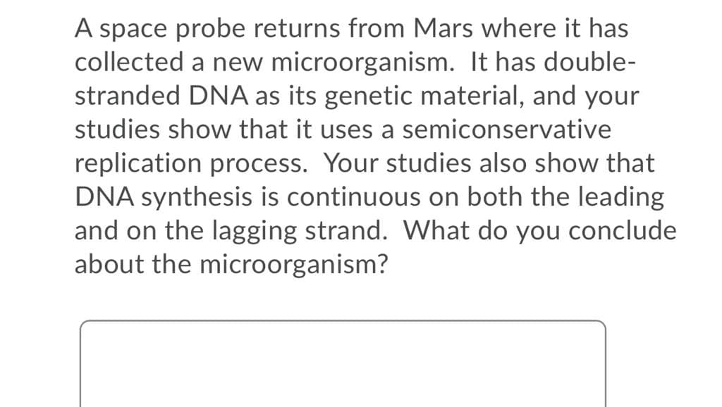 A space probe returns from Mars where it has
collected a new microorganism. It has double-
stranded DNA as its genetic material, and your
studies show that it uses a semiconservative
replication process. Your studies also show that
DNA synthesis is continuous on both the leading
and on the lagging strand. What do you conclude
about the microorganism?
