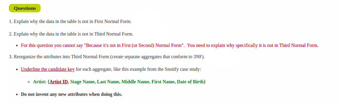 Questions
1. Explain why the data in the table is not in First Normal Form.
2. Explain why the data in the table is not in Third Normal Form.
• For this question you cannot say "Because it's not in First (or Second) Normal Form". You need to explain why specifically it is not in Third Normal Form.
3. Reorganize the attributes into Third Normal Form (create separate aggregates that conform to 3NF).
Underline the candidate key for each aggregate, like this example from the Snotify case study:
o Artist: {Artist ID, Stage Name, Last Name, Middle Name, First Name, Date of Birth}
• Do not invent any new attributes when doing this.
