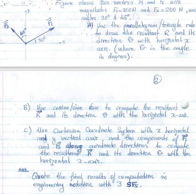 Figure shous two vectozo R omd k
with
mag niludes Fi=300N md F=200 N , and
augles 300 & 45°.
) phe dhe prosallelogram /friaungle rule
to draw Ahe nresultant R emd ts
dinectron e with hergontal x
azıs. (where e is the angle
la degnees).
45
30°
B) Hse coslne /sime baw to compude the reultant
R and its dinectHon O wth'the herigontal z-aas.
c) Uise Curtestan Coerdinale System with x hongantal
and y ventical asar
emd E abong ceordmake directous to compule
the resultanf. R and Hs ditecton O wHh the
hortyontal 2.axi's.
Quate the final results of computeaton m
engineening
notuton with 3 S,
