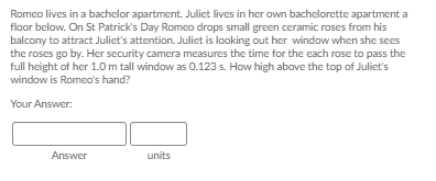 Romeo lives in a bachelor apartment. Juliet lives in her own bachelorette apartment a
floor below. On St Patrick's Day Romeo drops small green ceramic roses from his
balcony to attract Juliet's attention. Juliet is looking out her window when she sees
the roses go by. Her security camera measures the time for the each rose to pass the
full height of her 1.0 m tall window as 0.123 s. How high above the top of Juliet's
window is Romeo's hand?
Your Answer:
Answer
units
