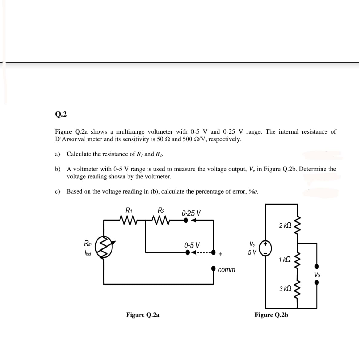 Q.2
Figure Q.2a shows a multirange voltmeter with 0-5 V and 0-25 V range. The internal resistance of
D’Arsonval meter and its sensitivity is 50 N and 500 Q/V, respectively.
a) Calculate the resistance of R¡ and R2.
b) A voltmeter with 0-5 V range is used to measure the voltage output, V, in Figure Q.2b. Determine the
voltage reading shown by the voltmeter.
c)
Based on the voltage reading in (b), calculate the percentage of error, %e.
R1
R2
0-25 V
2 kQ
Rm
0-5 V
Vs
Iisd
5 V
1 kQ
соmm
Vo
3 kQ
Figure Q.2a
Figure Q.2b
