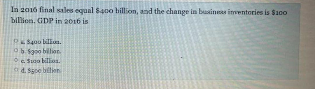 In 2016 final sales equal $40o billion, and the change in business inventories is $100
billion. GDP in 2016 is
O a. $400 billion.
O b. $300 billion.
O c. S100 billion.
o d. $500 billion.
