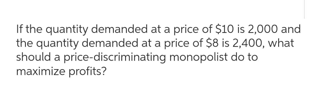 If the quantity demanded at a price of $10 is 2,000 and
the quantity demanded at a price of $8 is 2,400, what
should a price-discriminating monopolist do to
maximize profits?
