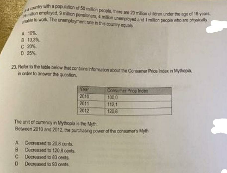 onable to work. The unemployment rate in this country equals
AS million employed, 9 millon pensioners, 4 milion unermpioyed and 1 million people who are physically
a country with a populaion of 50 million people, there are 20 milion children under the age of 15 years,
able to work. The unemployment rate in this country equals
A 10%.
B 13,3%
C 20%.
D 25%.
23. Refer to the table below that contains information about the Consumer Price Index in Mythopia,
in order to answer the question.
Year
Consumer Price Index
100,0
2010
2011
112,1
2012
120.8
The unit of currency in Mythopia is the Myth.
Between 2010 and 2012, the purchasing power of the oonsumer's Myth
A Decreased to 20,8 cents.
Decreased to 120,8 cents.
C Decreased to 83 cents.
D Decreased to 93 cents.
B.
