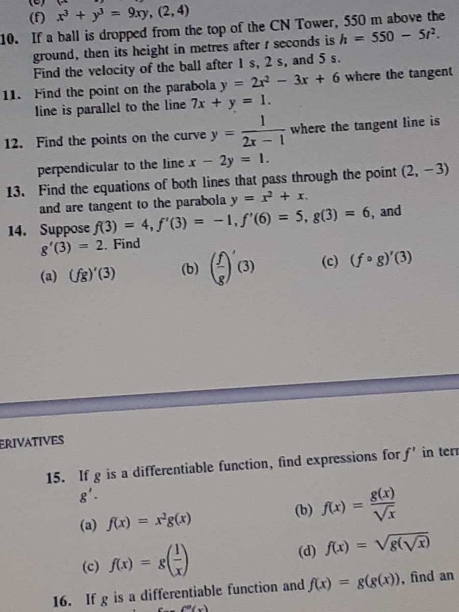 () x + y = 9.ry, (2, 4)
10. If a ball is dropped from the top of the CN Tower, 550 m above the
ground, then its height in metres after f seconds is h = 550 - 5r.
Find the velocity of the ball after 1 s, 2 s, and 5 s.
11. Find the point on the parabola y
line is parallel to the line 7x + y = 1.
%3D
21 -3r + 6 where the tangent
12. Find the points on the curve y =
2r
where the tangent line is
perpendicular to the line x- 2y = 1.
13. Find the equations of both lines that pass through the point (2, -3)
and are tangent to the parabola y = r + x.,
14. Suppose (3) = 4, f'(3) = -1,f'(6) = 5, g(3) = 6, and
8'(3) = 2. Find
%3D
(6) () )
(c) (fog)(3)
(a) g)(3)
ERIVATIVES
15. If g is a differentiable function, find expressions for f' in terr
g'.
g(x)
(a) fx) = xg(x)
(b) fx)
%3D
(c) f(x) = 8
(d) flx) = Vg(Vx
%3D
16. If g is a differentiable function and f(x) = g(g(x)), find an

