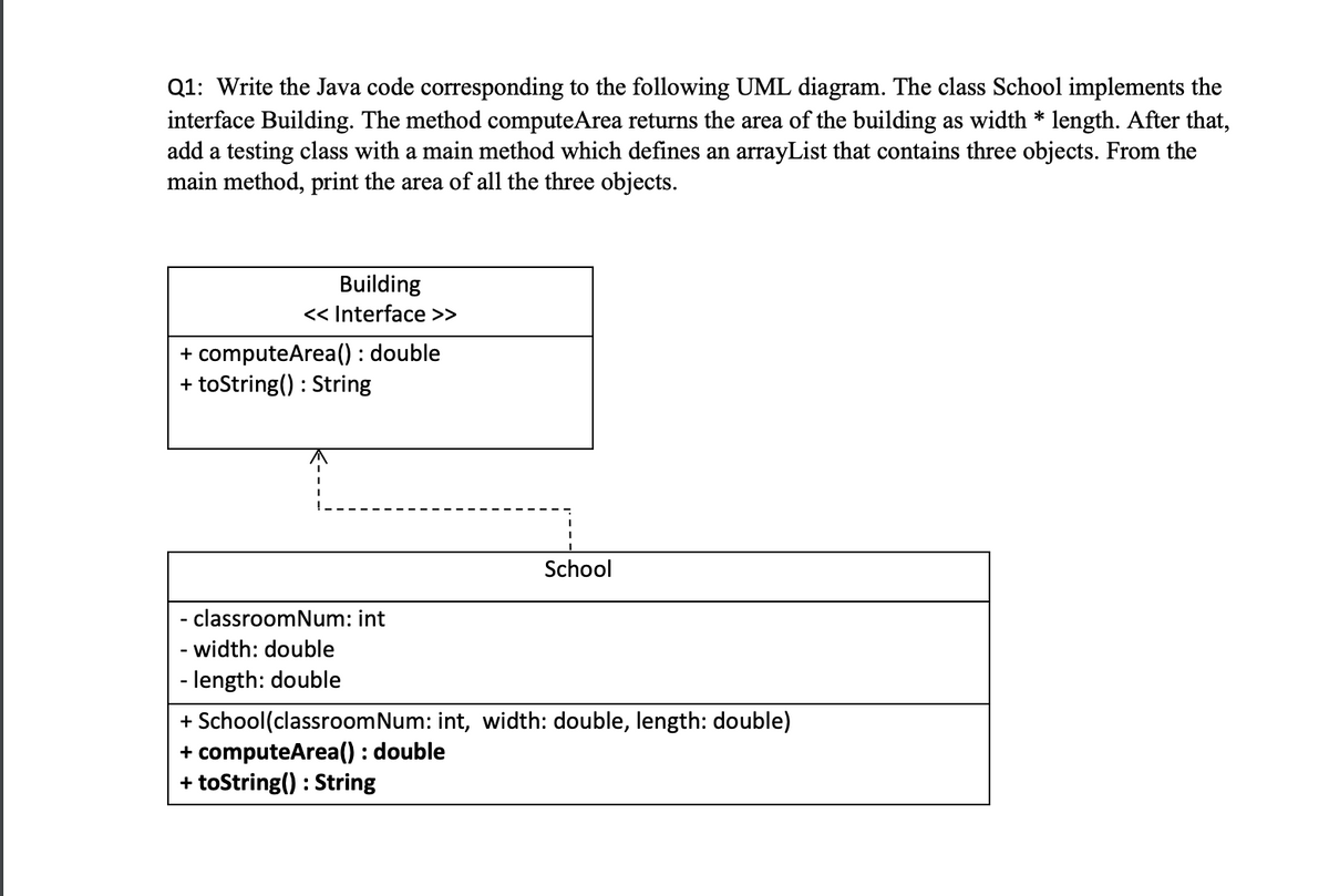 Q1: Write the Java code corresponding to the following UML diagram. The class School implements the
interface Building. The method computeArea returns the area of the building as width * length. After that,
add a testing class with a main method which defines an arrayList that contains three objects. From the
main method, print the area of all the three objects.
Building
<< Interface >>
+ computeArea() : double
+ toString() : String
School
classroomNum: int
width: double
- length: double
+ School(classroomNum: int, width: double, length: double)
+ computeArea() : double
+ toString() : String
