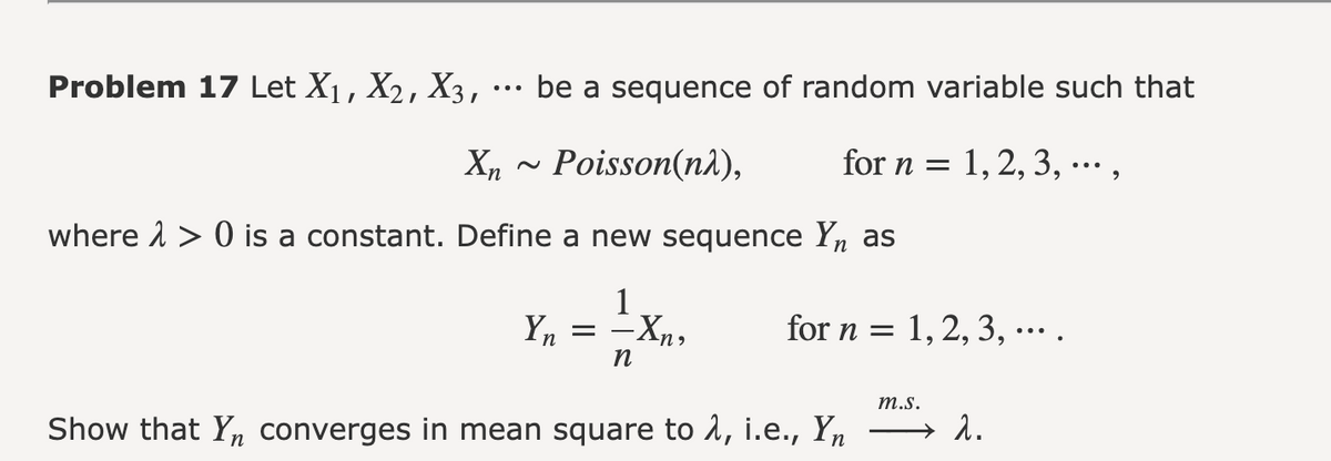 Problem 17 Let X₁, X₂, X3, ... be a sequence of random variable such that
for n = 1, 2, 3, ...,
Xn Poisson(nλ),
where > 0 is a constant. Define a new sequence Yn as
1
Yn
=
n
-Xn,
for n = 1, 2, 3, ... .
:
Show that Yn converges in mean square to λ, i.e., Yn
m.s.
2.