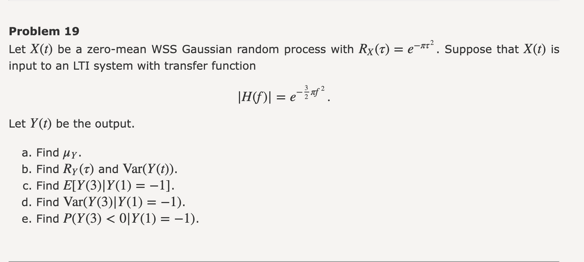 Problem 19
Let X(t) be a zero-mean WSS Gaussian random process with Rx(t) = e¯¹². Suppose that X(t) is
input to an LTI system with transfer function
| H(f)| = e = ²/²f²
Let Y(t) be the output.
a. Find My.
b. Find Ry (T) and Var(Y(t)).
c. Find E[Y(3)|Y(1) = −1].
d. Find Var(Y(3)|Y(1) = -1).
e. Find P(Y(3) < 0|Y(1) = −1).