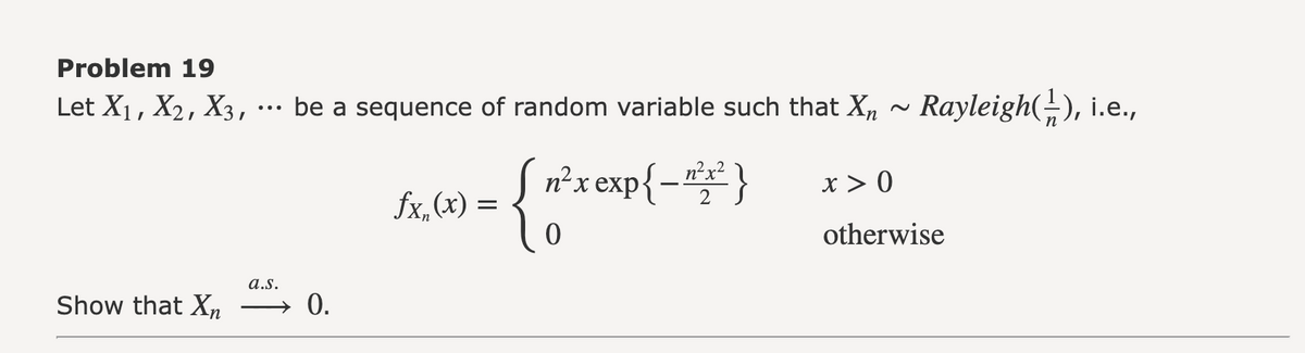 Problem 19
Let X₁, X2, X3, ··· be a sequence of random variable such that X₂ ~ Rayleigh(½), i.e.,
Show that Xn
a.s.
0.
fx.(x) =
{ő
n²x exp{-²x²}
2
x > 0
otherwise