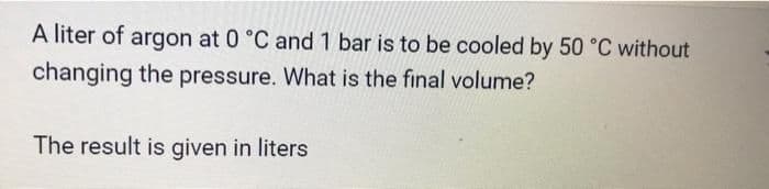 A liter of argon at 0 °C and 1 bar is to be cooled by 50 °C without
changing the pressure. What is the final volume?
The result is given in liters
