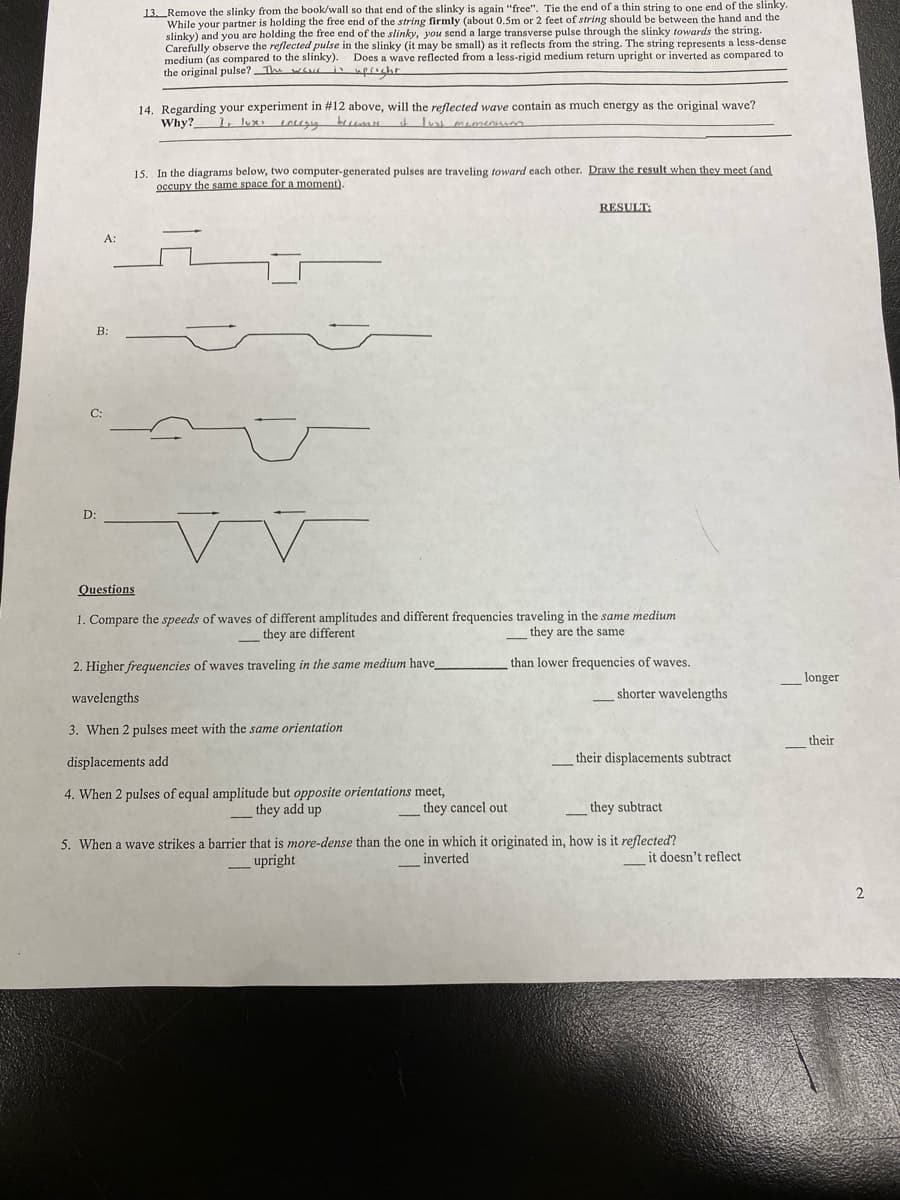 A:
B:
C:
D:
13. Remove the slinky from the book/wall so that end of the slinky is again "free". Tie the end of a thin string to one end of the slinky.
While your partner is holding the free end of the string firmly (about 0.5m or 2 feet of string should be between the hand and the
slinky) and you are holding the free end of the slinky, you send a large transverse pulse through the slinky towards the string.
Carefully observe the reflected pulse in the slinky (it may be small) as it reflects from the string. The string represents a less-dense
medium (as compared to the slinky). Does a wave reflected from a less-rigid medium return upright or inverted as compared to
the original pulse? The was in upright
14. Regarding your experiment in #12 above, will the reflected wave contain as much energy as the original wave?
Why? 1 luxes energing becerase it lust momentum
15. In the diagrams below, two computer-generated pulses are traveling toward each other. Draw the result when they meet (and
occupy the same space for a moment).
r
Questions
1. Compare the speeds of waves of different amplitudes and different frequencies traveling in the same medium
they are different
they are the same
than lower frequencies of waves.
2. Higher frequencies of waves traveling in the same medium have
wavelengths
3. When 2 pulses meet with the same orientation
displacements add
4. When 2 pulses of equal amplitude but opposite orientations meet,
they add up
-
-
RESULT:
they cancel out
shorter wavelengths
their displacements subtract
they subtract
5. When a wave strikes a barrier that is more-dense than the one in which it originated in, how is it reflected?
_upright
inverted
-
it doesn't reflect
longer
their
2