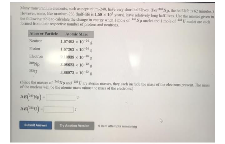 Many transuranium elements, such as neptunium-240, have very short half-lives. (For 240 Np, the half-life is 62 minutes.)
However, some, like uranium-233 (half-life is 1.59 x 10° years), have relatively long half-lives. Use the masses given in
the following table to calculate the change in energy when 1 mole of 240 Np nuclei and I mole of 23U nuclei are each
formed from their respective number of protons and neutrons.
Atom or Particle
Atomic Mass
Neutron
1.67493 x 10-24 g
Proton
1.67262 x 10-24 g
Electron
9.10939 x 10-28
240 Np
3.98623 x 102
233 U
3.86972 x 10 2"g
(Since the masses of 240 Np and 23 U are atomic masses, they each include the mass of the electrons present. The mass
of the nucleus will be the atomic mass minus the mass of the electrons.)
240
Submit Answer
Try Another Version
9 item attempts remaining
