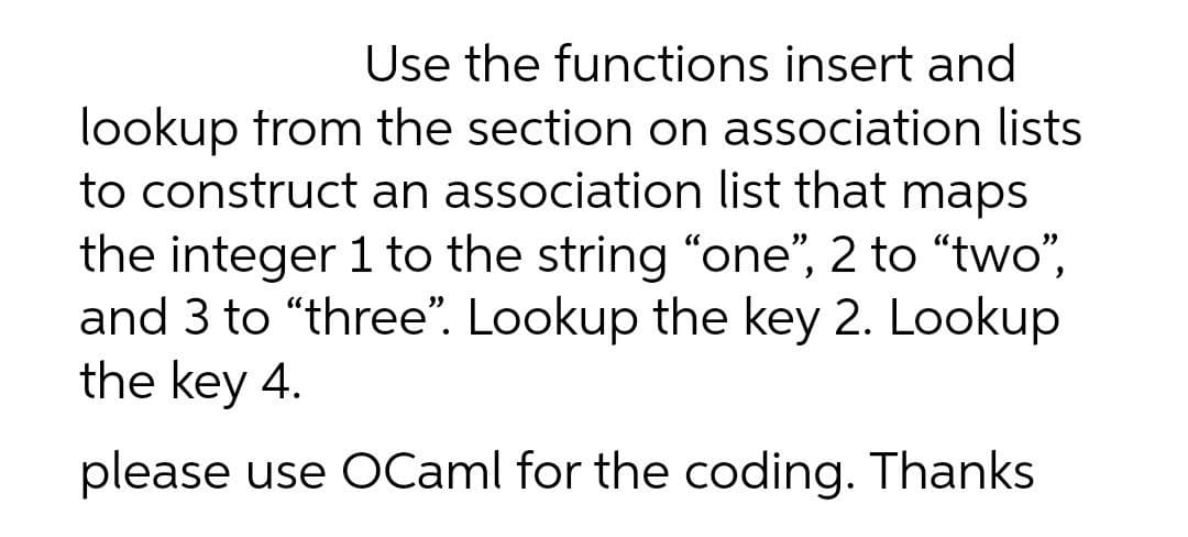 Use the functions insert and
lookup trom the section on association lists
to construct an association list that maps
the integer 1 to the string "one", 2 to "two",
and 3 to “three". Lookup the key 2. Lookup
the key 4.
please use OCaml for the coding. Thanks
