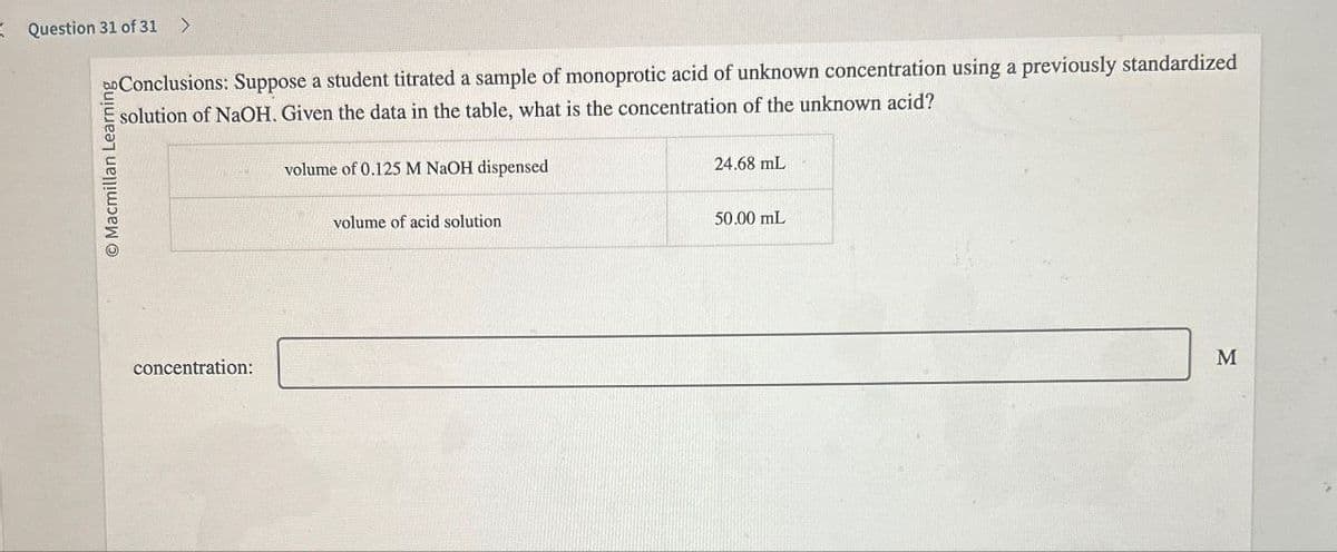 Question 31 of 31 >
O Macmillan Learning
Conclusions: Suppose a student titrated a sample of monoprotic acid of unknown concentration using a previously standardized
solution of NaOH. Given the data in the table, what is the concentration of the unknown acid?
volume of 0.125 M NaOH dispensed
volume of acid solution
24.68 mL
50.00 mL
concentration:
M