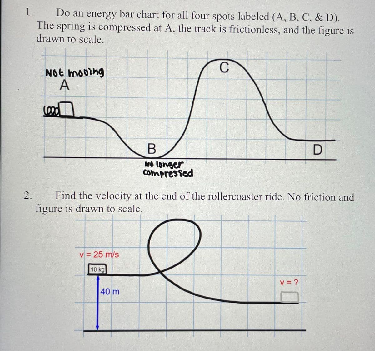 1.
2.
Do an energy bar chart for all four spots labeled (A, B, C, & D).
The spring is compressed at A, the track is frictionless, and the figure is
drawn to scale.
Not mooing
Lood
A
B
C
D
No longer
Compressed
Find the velocity at the end of the rollercoaster ride. No friction and
figure is drawn to scale.
v = 25 m/s
10 kg
40 m
v = ?