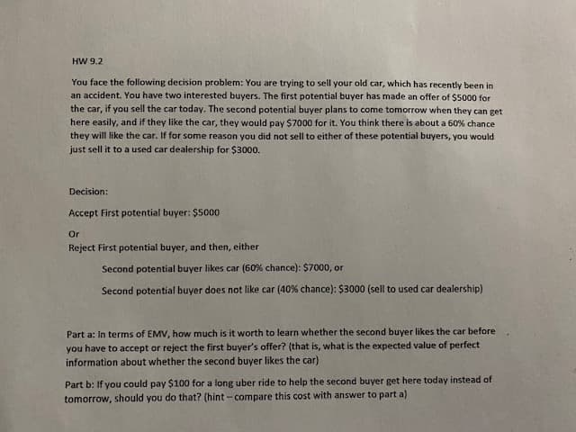 HW 9.2
You face the following decision problem: You are trying to sell your old car, which has recently been in
an accident. You have two interested buyers. The first potential buyer has made an offer of $5000 for
the car, if you sell the car today. The second potential buyer plans to come tomorrow when they can get
here easily, and if they like the car, they would pay $7000 for it. You think there is about a 60% chance
they will like the car. If for some reason you did not sell to either of these potential buyers, you would
just sell it to a used car dealership for $3000.
Decision:
Accept First potential buyer: $5000
Or
Reject First potential buyer, and then, either
Second potential buyer likes car (60% chance): $7000, or
Second potential buyer does not like car (40% chance): $3000 (sell to used car dealership)
Part a: In terms of EMV, how much is it worth to learn whether the second buyer likes the car before
you have to accept or reject the first buyer's offer? (that is, what is the expected value of perfect
information about whether the second buyer likes the car)
Part b: If you could pay $100 for a long uber ride to help the second buyer get here today instead of
tomorrow, should you do that? (hint - compare this cost with answer to part a)
