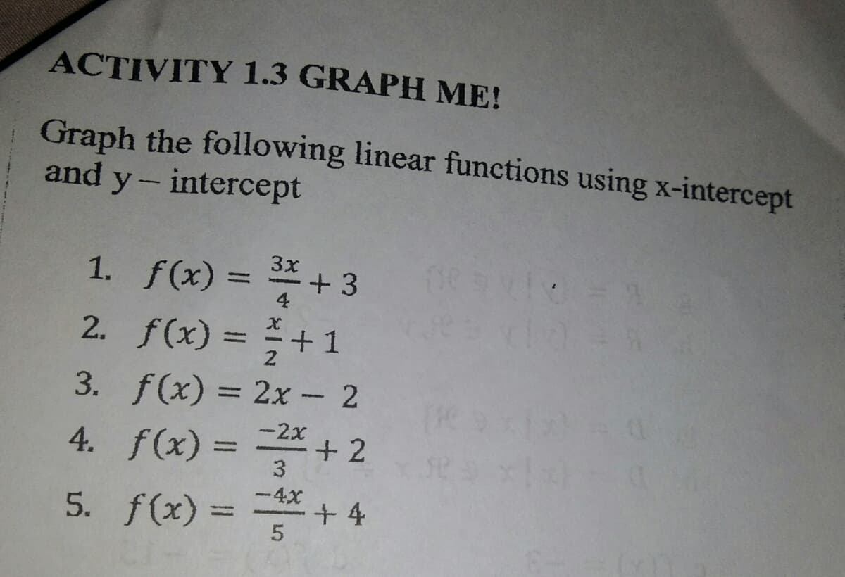 ACTIVITY 1.3 GRAPH ME!
Graph the following linear functions using x-intercept
and y- intercept
1. f(x) = +
2. f(x) = +1
3. f(x) = 2x- 2
-2x
4. f(x) = + 2
%3D
3
-4x
5. f(x) = + 4
%3D
