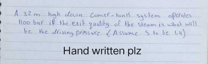 A 32 m high down Comer-tank system operates
lloo bar if the exit quality of the steam is what will
be the driving pressure (Assume S to be 1,4)
Hand written plz