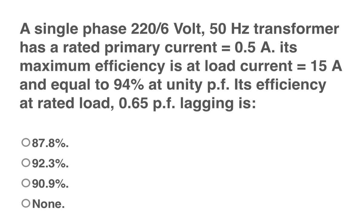 A single phase 220/6 Volt, 50 Hz transformer
has a rated primary current = 0.5 A. its
maximum efficiency is at load current = 15 A
and equal to 94% at unity p.f. Its efficiency
at rated load, 0.65 p.f. lagging is:
087.8%.
092.3%.
090.9%.
O None.