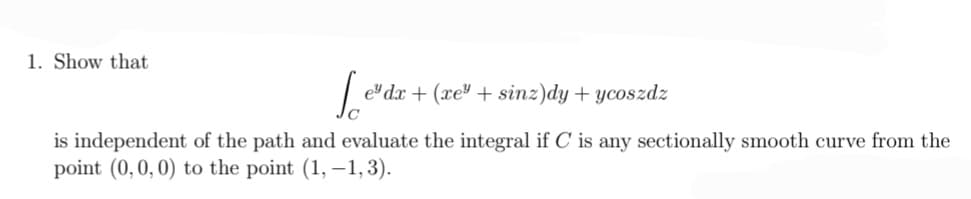 1. Show that
Led
edx + (xe + sinz)dy + ycoszdz
is independent of the path and evaluate the integral if C is any sectionally smooth curve from the
point (0, 0, 0) to the point (1,-1, 3).