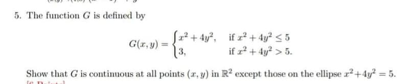 5. The function G is defined by
G(x, y) =
x² + 4y², if x² + 4y² ≤ 5
3,
if x² + 4y² > 5.
Show that G is continuous at all points (x, y) in R² except those on the ellipse x² +4y² = 5.
le pt.