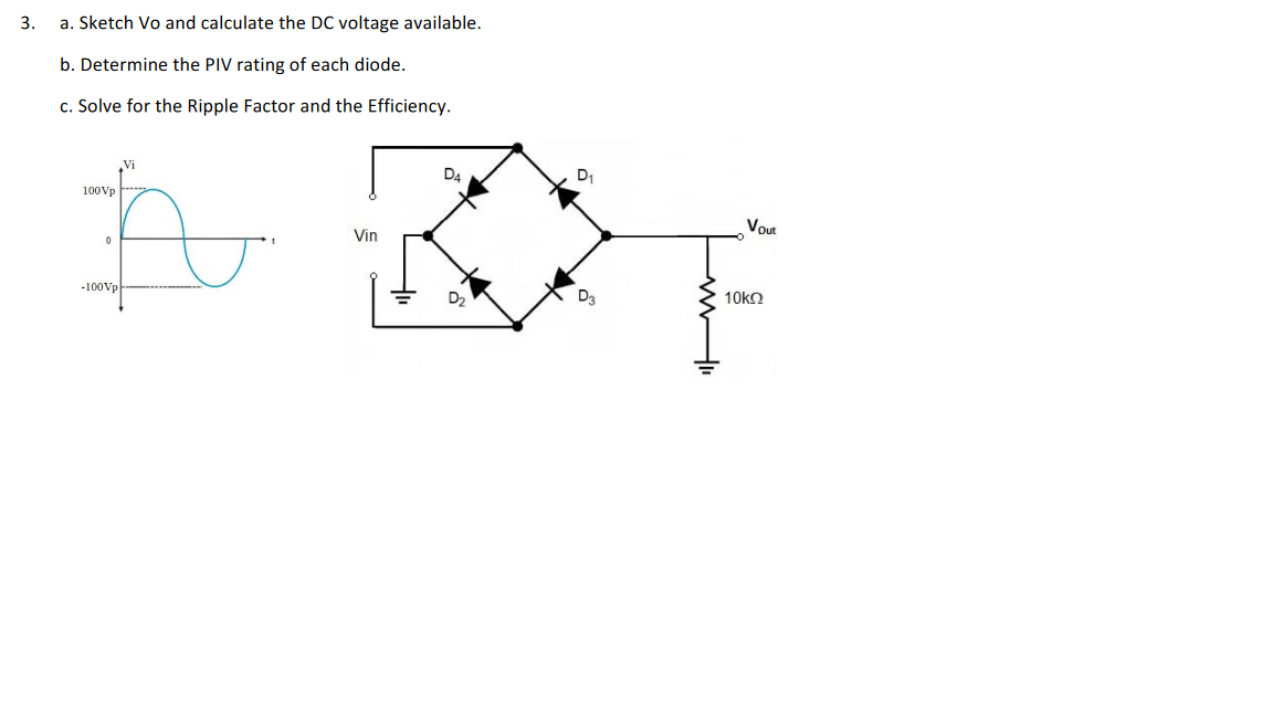 3.
a. Sketch Vo and calculate the DC voltage available.
b. Determine the PIV rating of each diode.
c. Solve for the Ripple Factor and the Efficiency.
Vi
100Vp
A
0
-100Vp
Vin
D4
D₂
D₁
ď
www
Vout
10kQ