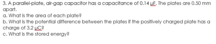 3. A parallel-plate, air-gap capacitor has a capacitance of 0.14 uF. The plates are 0.50 mm
apart.
a. What is the area of each plate?
b. What is the potential difference between the plates if the positively charged plate has a
charge of 3.2 μC?
c. What is the stored energy?