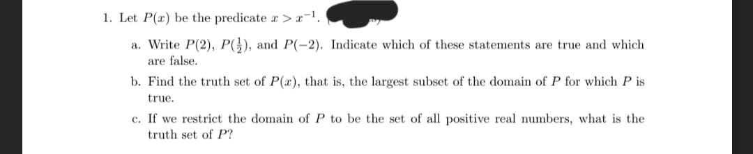 1. Let P(x) be the predicate a > x-¹.
a. Write P(2), P(), and P(-2). Indicate which of these statements are true and which
are false.
b. Find the truth set of P(x), that is, the largest subset of the domain of P for which P is
true.
c. If we restrict the domain of P to be the set of all positive real numbers, what is the
truth set of P?