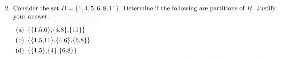 2. Consider the set B = {1, 4, 5, 6, 8, 11}. Determine if the following are partitions of B. Justify
your answer.
(a) {{1,5,6},{4,8},{11}}
(b) {{1,5,11},{4,6},{6,8}}
(d) {{1,5},{4},{6,8}}