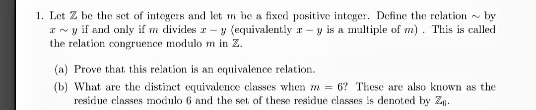 1. Let Z be the set of integers and let m be a fixed positive integer. Define the relation by
xy if and only if m divides x - y (equivalently x - y is a multiple of m). This is called
the relation congruence modulo m in Z.
(a) Prove that this relation is an equivalence relation.
(b) What are the distinct equivalence classes when m = 6? These are also known as the
residue classes modulo 6 and the set of these residue classes is denoted by Z6.