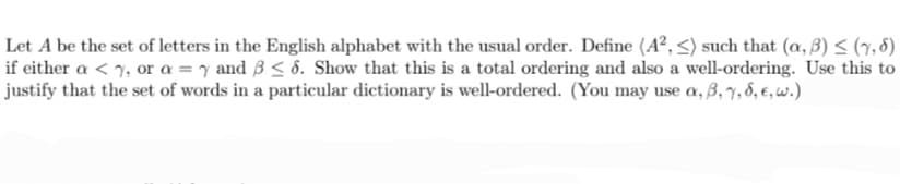 Let A be the set of letters in the English alphabet with the usual order. Define (A², <) such that (a, 3) ≤ (7,5)
if either a <%, or a = y and 3 ≤ 6. Show that this is a total ordering and also a well-ordering. Use this to
justify that the set of words in a particular dictionary is well-ordered. (You may use a, 3, 7, 6, 6, w.)