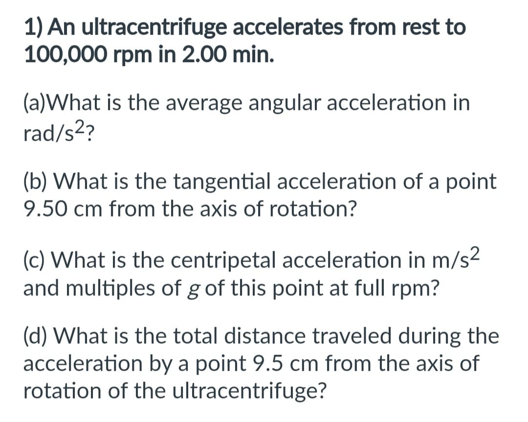 1) An ultracentrifuge accelerates from rest to
100,000 rpm in 2.00 min.
(a)What is the average angular acceleration in
rad/s²?
(b) What is the tangential acceleration of a point
9.50 cm from the axis of rotation?
(c) What is the centripetal acceleration in m/s²
and multiples of g of this point at full rpm?
(d) What is the total distance traveled during the
acceleration by a point 9.5 cm from the axis of
rotation of the ultracentrifuge?