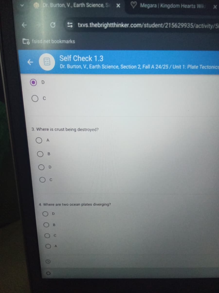 T
Dr. Burton, V., Earth Science, S X
Megara | Kingdom Hearts Wik ×
C
-0
txvs.thebrightthinker.com/student/215629935/activity/5
Cafsisd.net bookmarks
个
Self Check 1.3
Dr. Burton, V., Earth Science, Section 2, Fall A 24/25/ Unit 1: Plate Tectonics
C
3. Where is crust being destroyed?
A
B
O
D
O
0
4. Where are two ocean plates diverging?
D
B
O
O
O
C
O 2
O