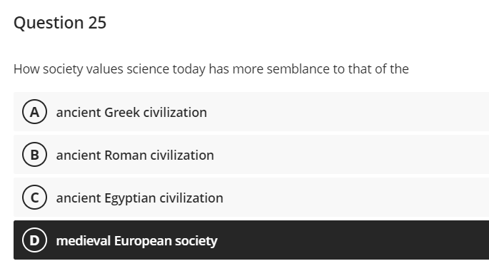 Question 25
How society values science today has more semblance to that of the
A ancient Greek civilization
B ancient Roman civilization
ancient Egyptian civilization
D medieval European society
