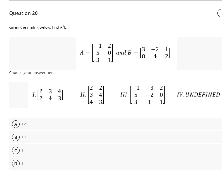 Question 20
Given the matrix below, find ATB.
-1 2]
-
[3 -2 11
2.
Lo
A =| 5
0 and B
4
3
1]
Choose your answer here.
[2 2]
II.3 4
[4 3]
-1
1.1
[2 3 41
l2 4 3]
-3 21
-2 0
1 1
III. 5
IV.UNDEFINED
A) IV
(B
II
D) II
