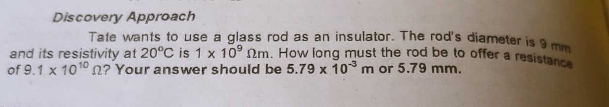 Discovery Approach
Tate wants to use a glass rod as an insulator. The rod's diameter is a
and its resistivity at 20°C is 1 x 10° nm. How long must the rod be to offer a resistan
of 9.1 x 1010 n? Your answer should be 5.79 x 10 m or 5.79 mm.
