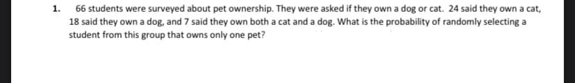 1.
66 students were surveyed about pet ownership. They were asked if they own a dog or cat. 24 said they own a cat,
18 said they own a dog, and 7 said they own both a cat and a dog. What is the probability of randomly selecting a
student from this group that owns only one pet?