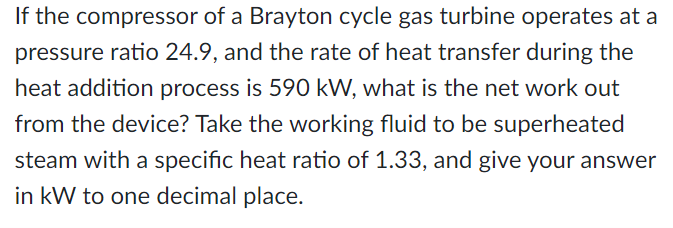 If the compressor of a Brayton cycle gas turbine operates at a
pressure ratio 24.9, and the rate of heat transfer during the
heat addition process is 590 kW, what is the net work out
from the device? Take the working fluid to be superheated
steam with a specific heat ratio of 1.33, and give your answer
in kW to one decimal place.
