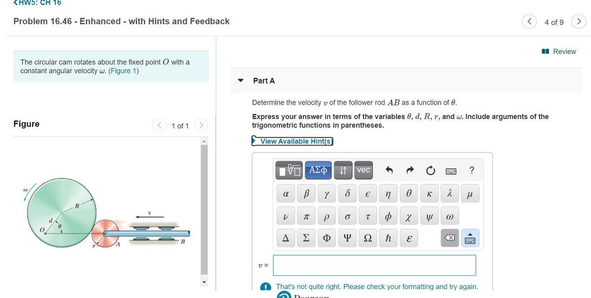 <HW5: CH 16
Problem 16.46 - Enhanced - with Hints and Feedback
4 of 9
>
I Review
The circular cam rotates about the fixed point O with a
constant angular velocity w. (Figure 1)
Part A
Determine the velocity v of the follower rod AB as a function of 0.
Figure
Express your answer in terms of the variables 0, d, R, r, and w. Include arguments of the
trigonometric functions in parentheses.
1 of 1
View Available Hint(s)
vec
?
K
Σ
Ω
v =
That's not quite right. Please check your formatting and try again.
圓
