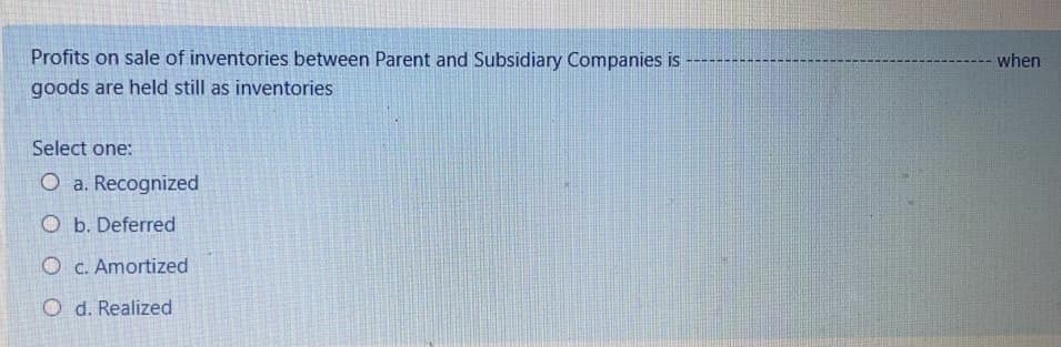 Profits on sale of inventories between Parent and Subsidiary Companies is
when
goods are held still as inventories
Select one:
O a. Recognized
O b. Deferred
O C. Amortized
O d. Realized
