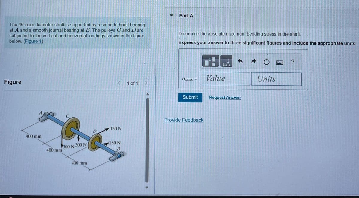 The 46-mm diameter shaft is supported by a smooth thrust bearing
at A and a smooth journal bearing at B. The pulleys C and D are
subjected to the vertical and horizontal loadings shown in the figure
below. (Figure 1)
Figure
400 mm
400 mm
C
C
300 N 300 N
400 mm
D
<
150 N
150 N
B
1 of 1 ▶
Part A
Determine the absolute maximum bending stress in the shaft.
Express your answer to three significant figures and include the appropriate units.
Omax=
Submit
Provide Feedback
uA
Value
f
Request Answer
t
O
Units
?